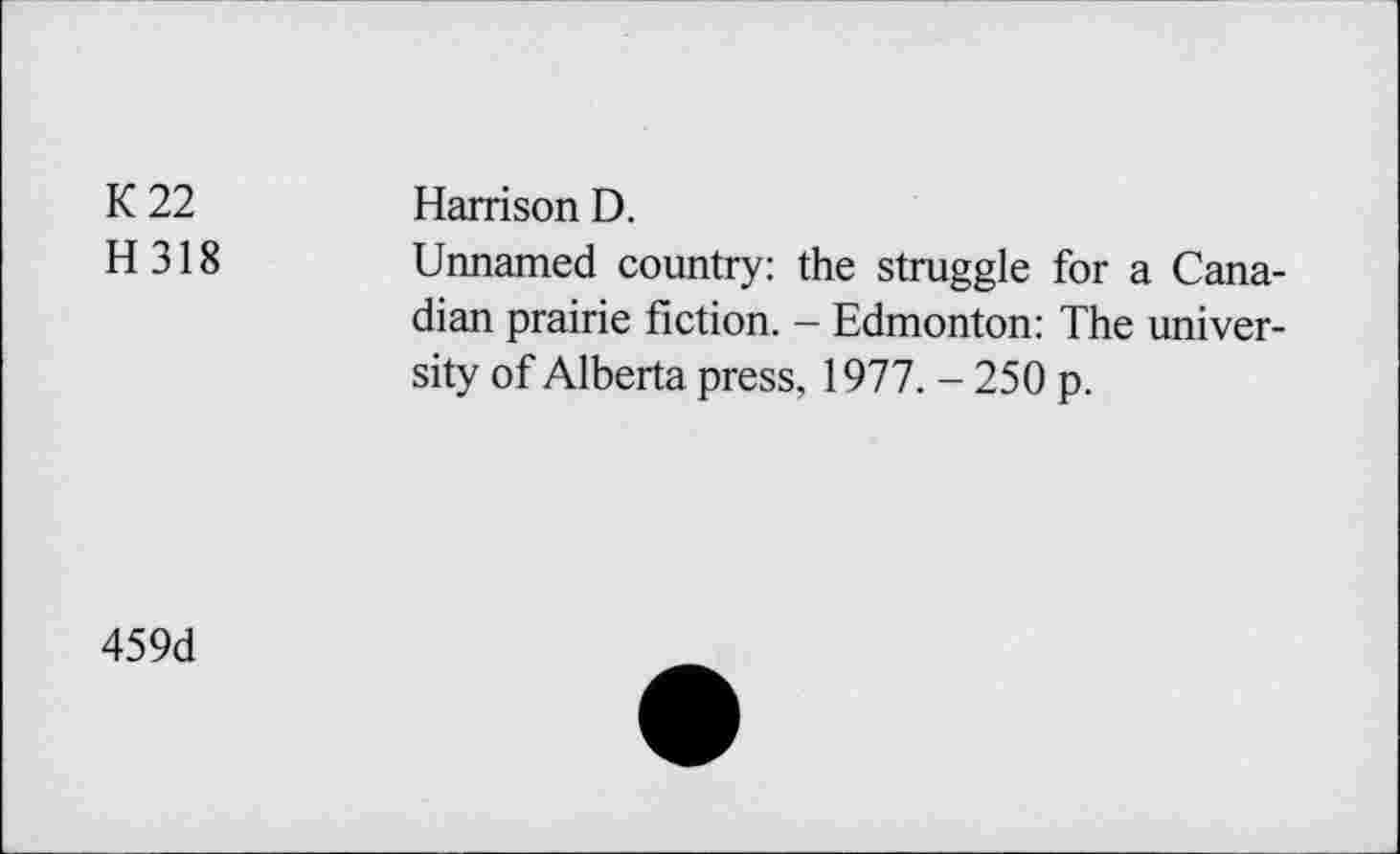 ﻿K 22	Harrison D.
H 318 Unnamed country: the struggle for a Canadian prairie fiction. - Edmonton: The university of Alberta press, 1977. - 250 p.
459d